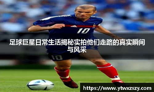 足球巨星日常生活揭秘实拍他们走路的真实瞬间与风采