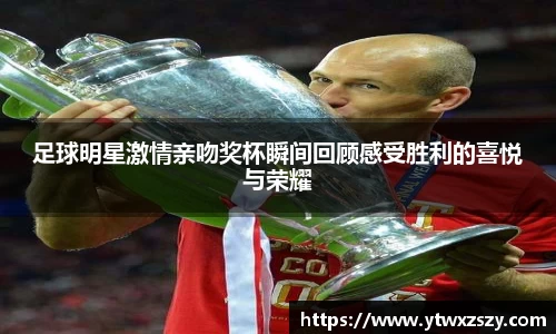 足球明星激情亲吻奖杯瞬间回顾感受胜利的喜悦与荣耀