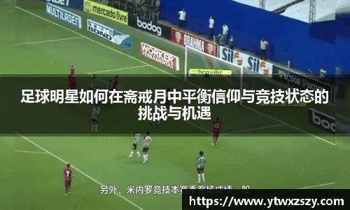 足球明星如何在斋戒月中平衡信仰与竞技状态的挑战与机遇