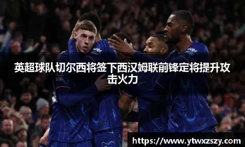 英超球队切尔西将签下西汉姆联前锋定将提升攻击火力