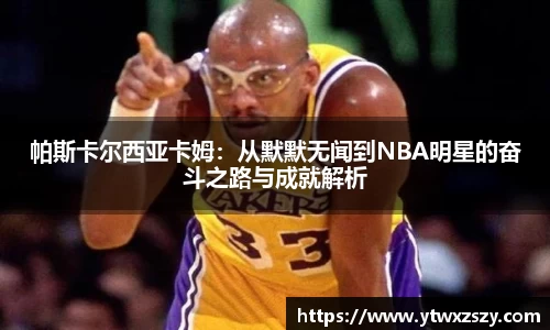 帕斯卡尔西亚卡姆：从默默无闻到NBA明星的奋斗之路与成就解析